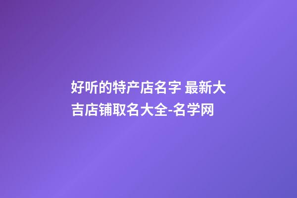 好听的特产店名字 最新大吉店铺取名大全-名学网-第1张-店铺起名-玄机派